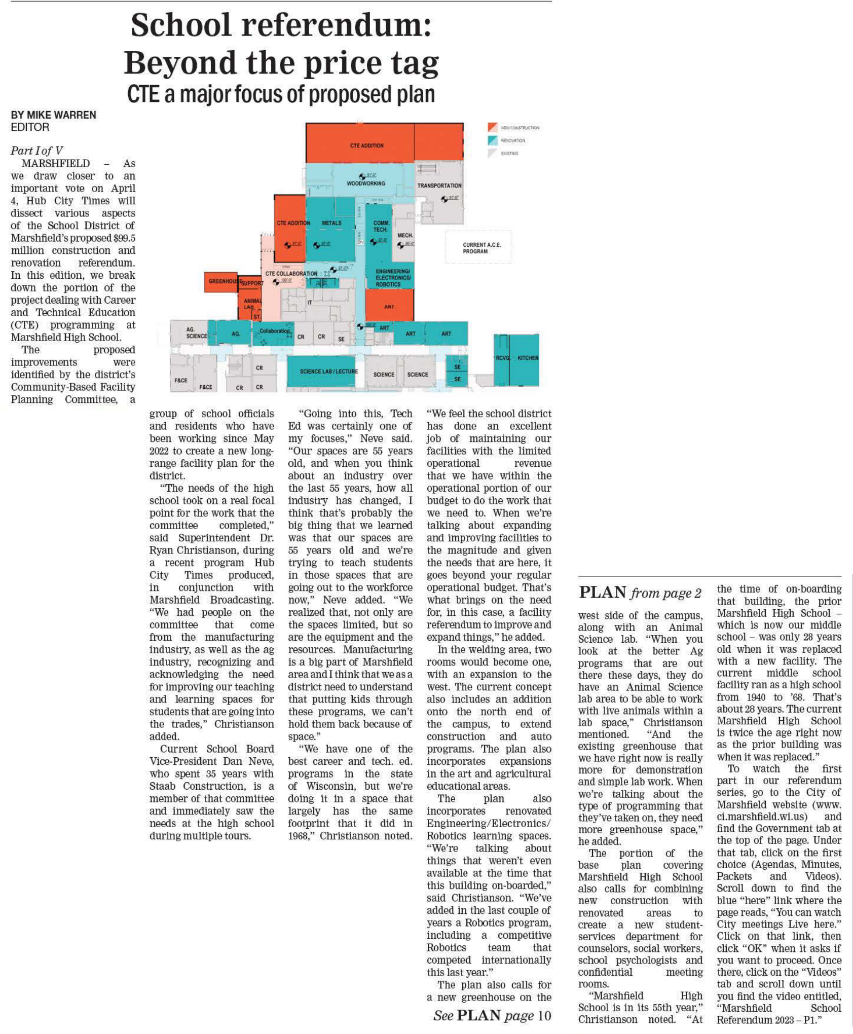 School Referendum: Beyond the price tag CTE a major focus of proposed plan. BY MIKE WARREN, EDITOR. Part I of V. MARSHFIELD - As we draw closer to an important vote on April 4, Hub City Times will dissect various aspects of the School District of Marshfield's proposed $99.5 million construction and renovation referendum. In this edition, we break down the portion of the project dealing with Career and Technical Education (CTE) programming at Marshfield High School. The proposed improvements were identified by the district's Community-Based Facility Planning Committee, a group of school officials and residents who have been working since May 2022 to create a new long-range facility plan for the district. Quote The needs of the high school took on a real focal point for the work that the committee completed, end quote said Superintendent Dr. Ryan Christianson, during a recent program Hub City Times produced, in conjunction with Marshfield Broadcasting. Quote We had people on the committee that come from the manufacturing industry, as well as the ag industry, recognizing and acknowledging the need for improving our teaching and learning spaces for students that are going into the trades, end quote Christianson added. Current School Board Vice-President Dan Neve, who spent 35 years with Staab Construction, is a member of that committee and immediately saw the needs at the high school during multiple tours. quote Going into this, Tech Ed was certainly one of my focuses, end quote Neve said. quote Our spaces are 55 years old, and when you think about an industry over the last 55 years, how all industry has changed, I think that's probably the big thing that we learned was that our spaces are 55 years old and we're trying to teach students in those spaces that are going out to the workforce now, end quote Neve added. quote We realized that, not only are the spaces limited, but so are the equipment and the resources. Manufacturing is a big part of Marshfield area and I think that we as a district need to understand that putting kids through these programs, we can't hold them back because of space. end quote. quote We have one of the best career and tech. ed. programs in the state of Wisconsin, but we're doing it in a space that largely has the same footprint that it did in 1968, end quote, Christianson noted. Quote We feel the school district has done an excellent job of maintaining our facilities with the limited operational revenue that we have within the operational portion of our budget to do the work that we need to. When we're talking about expanding and improving facilities to the magnitude and given the needs that are here, it goes beyond your regular operational budget. That's what brings on the need for, in this case, a facility referendum to improve and expand things, end quote, he added. In the welding area, two rooms would become one, with an expansion to the west. The current concept also includes an addition onto the north end of the campus, to extend construction and auto programs. The plan also incorporates expansions in the art and agricultural educational areas. The plan also incorporates renovated Engineering/Electronics/ Robotics learning spaces. quote We're talking about things that weren't even available at the time that this building on-boarded, end quote, said Christianson. quote We've added in the last couple of years a Robotics program, including a competitive Robotics team that competed internationally this last year, end quote. The plan also calls for a new greenhouse on the (See PLAN page 10) (PLAN from page 2) west side of the campus, along with an Animal Science lab. quote When you look at the better Ag programs that are out there these days, they do have an Animal Science lab area to be able to work with live animals within a lab space, end quote, Christianson mentioned. quote And the existing greenhouse that we have right now is really more for demonstration and simple lab work. When we're talking about the type of programming that they've taken on, they need more greenhouse space, end quote, he added. The portion of the base plan covering Marshfield High School also calls for combining new construction with renovated areas to create a new student services department for counselors, social workers, school psychologists and confidential meeting rooms. quote Marshfield High School is in its 55th year, end quote, Christianson noted. quote At the time of on-boarding that building, the prior Marshfield High School - which is now our middle school - was only 28 years old when it was replaced with a new facility. The current middle school facility ran as a high school from 1940 to '68. That's about 28 years. The current Marshfield High School is twice the age right now as the prior building was when it was replaced, end quote. To watch the first part in our referendum series, go to the City of Marshfield website (www. ci.marshfield.wi.us) and find the Government tab at the top of the page. Under that tab, click on the first choice (Agendas, Minutes, Packets and Videos). Scroll down to find the blue here link where the page reads, You can watch City meetings Live here. Click on that link, then click OK when it asks if you want to proceed. Once there, click on the Videos tab and scroll down until you find the video entitled, Marshfield School Referendum 2023 - Pl.